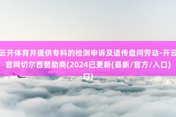 云开体育并提供专科的检测申诉及遗传盘问劳动-开云官网切尔西赞助商(2024已更新(最新/官方/入口)