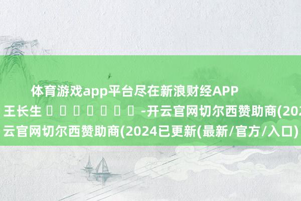 体育游戏app平台尽在新浪财经APP            						背负裁剪：王长生 							-开云官网切尔西赞助商(2024已更新(最新/官方/入口)