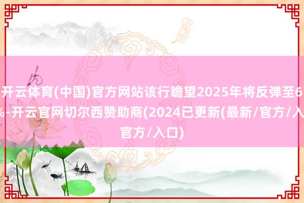 开云体育(中国)官方网站该行瞻望2025年将反弹至6.8%-开云官网切尔西赞助商(2024已更新(最新/官方/入口)