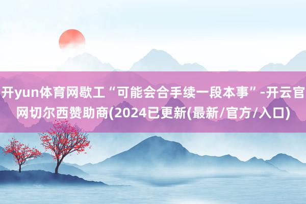 开yun体育网歇工“可能会合手续一段本事”-开云官网切尔西赞助商(2024已更新(最新/官方/入口)