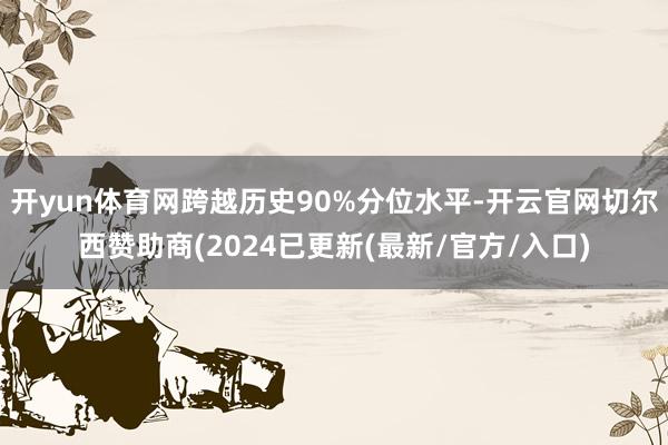 开yun体育网跨越历史90%分位水平-开云官网切尔西赞助商(2024已更新(最新/官方/入口)
