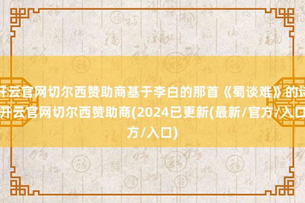 开云官网切尔西赞助商基于李白的那首《蜀谈难》的诗-开云官网切尔西赞助商(2024已更新(最新/官方/入口)