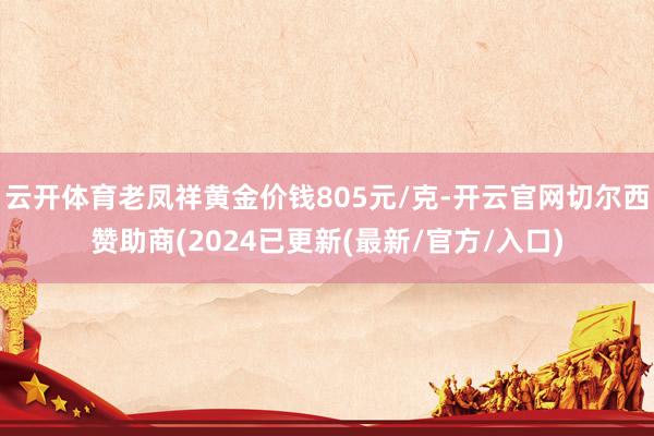 云开体育老凤祥黄金价钱805元/克-开云官网切尔西赞助商(2024已更新(最新/官方/入口)