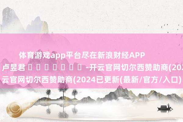 体育游戏app平台尽在新浪财经APP            						累赘裁剪：卢昱君 							-开云官网切尔西赞助商(2024已更新(最新/官方/入口)