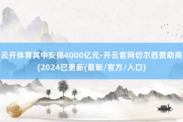 云开体育其中安排4000亿元-开云官网切尔西赞助商(2024已更新(最新/官方/入口)