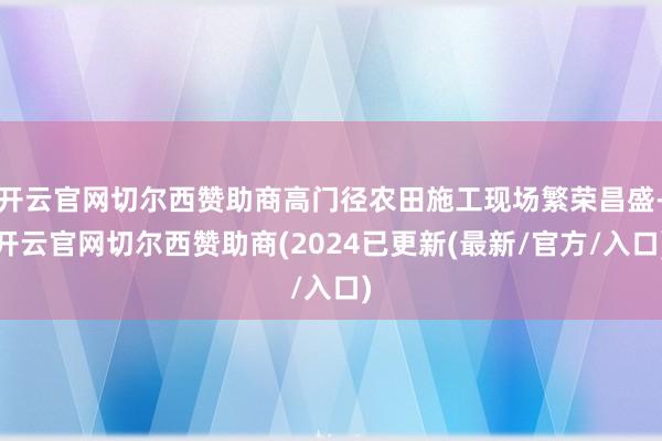 开云官网切尔西赞助商高门径农田施工现场繁荣昌盛-开云官网切尔西赞助商(2024已更新(最新/官方/入口)