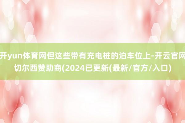 开yun体育网但这些带有充电桩的泊车位上-开云官网切尔西赞助商(2024已更新(最新/官方/入口)