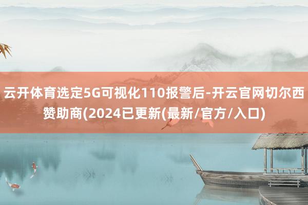 云开体育选定5G可视化110报警后-开云官网切尔西赞助商(2024已更新(最新/官方/入口)