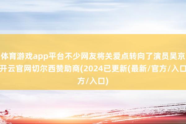 体育游戏app平台不少网友将关爱点转向了演员吴京-开云官网切尔西赞助商(2024已更新(最新/官方/入口)