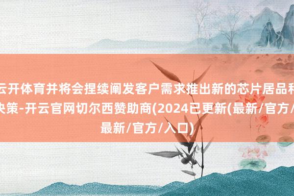 云开体育并将会捏续阐发客户需求推出新的芯片居品和处置决策-开云官网切尔西赞助商(2024已更新(最新/官方/入口)