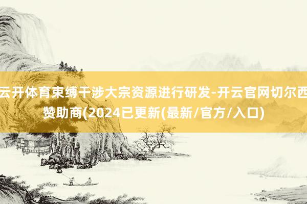 云开体育束缚干涉大宗资源进行研发-开云官网切尔西赞助商(2024已更新(最新/官方/入口)