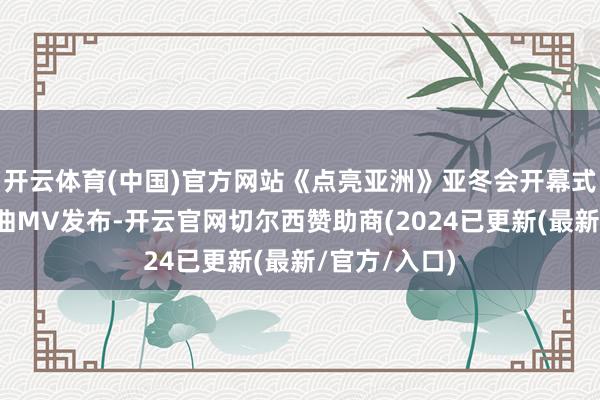 开云体育(中国)官方网站《点亮亚洲》亚冬会开幕式主题歌实行曲MV发布-开云官网切尔西赞助商(2024已更新(最新/官方/入口)