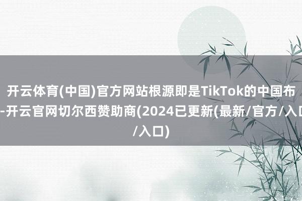 开云体育(中国)官方网站根源即是TikTok的中国布景-开云官网切尔西赞助商(2024已更新(最新/官方/入口)