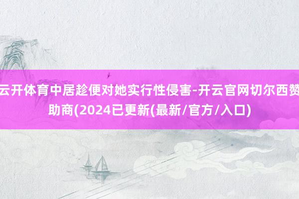 云开体育中居趁便对她实行性侵害-开云官网切尔西赞助商(2024已更新(最新/官方/入口)