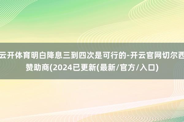 云开体育明白降息三到四次是可行的-开云官网切尔西赞助商(2024已更新(最新/官方/入口)