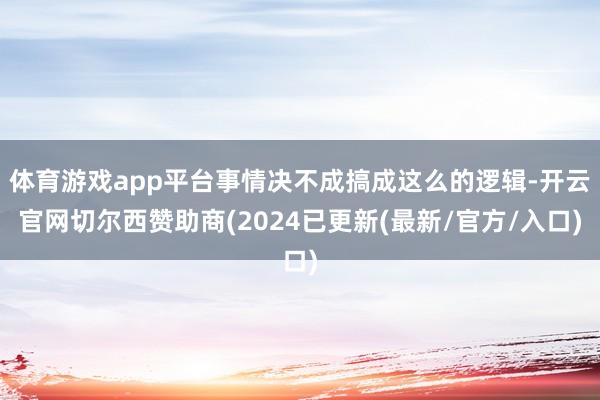 体育游戏app平台事情决不成搞成这么的逻辑-开云官网切尔西赞助商(2024已更新(最新/官方/入口)