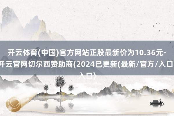 开云体育(中国)官方网站正股最新价为10.36元-开云官网切尔西赞助商(2024已更新(最新/官方/入口)
