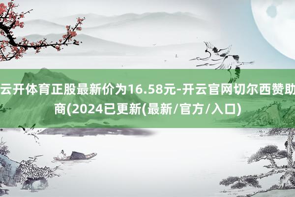 云开体育正股最新价为16.58元-开云官网切尔西赞助商(2024已更新(最新/官方/入口)