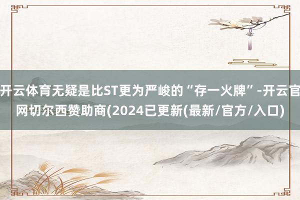 开云体育无疑是比ST更为严峻的“存一火牌”-开云官网切尔西赞助商(2024已更新(最新/官方/入口)