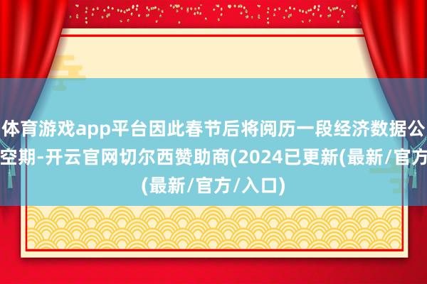 体育游戏app平台因此春节后将阅历一段经济数据公布的真空期-开云官网切尔西赞助商(2024已更新(最新/官方/入口)