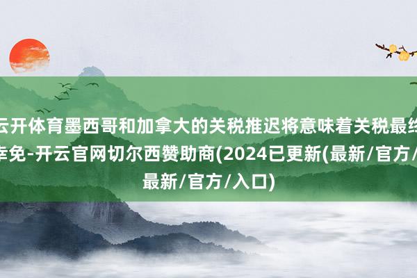 云开体育墨西哥和加拿大的关税推迟将意味着关税最终得以幸免-开云官网切尔西赞助商(2024已更新(最新/官方/入口)