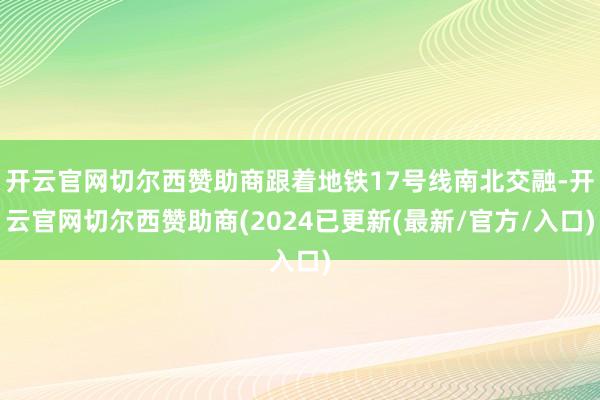 开云官网切尔西赞助商跟着地铁17号线南北交融-开云官网切尔西赞助商(2024已更新(最新/官方/入口)