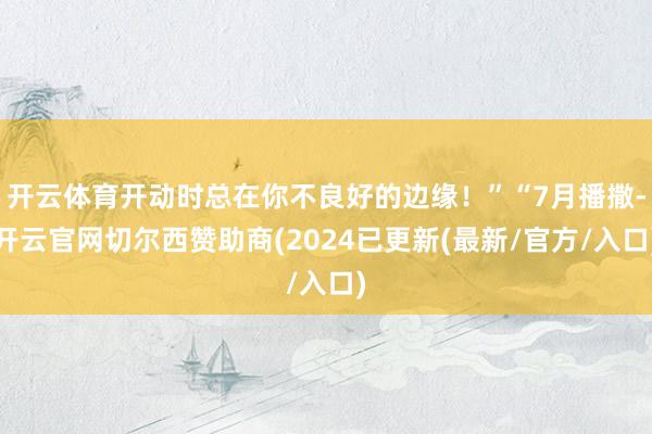 开云体育开动时总在你不良好的边缘！”“7月播撒-开云官网切尔西赞助商(2024已更新(最新/官方/入口)