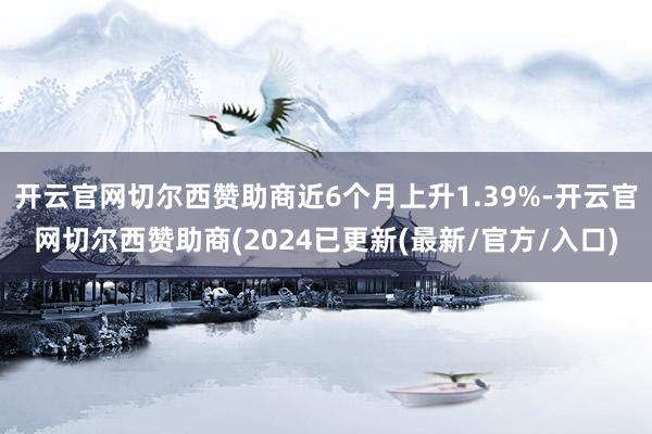 开云官网切尔西赞助商近6个月上升1.39%-开云官网切尔西赞助商(2024已更新(最新/官方/入口)