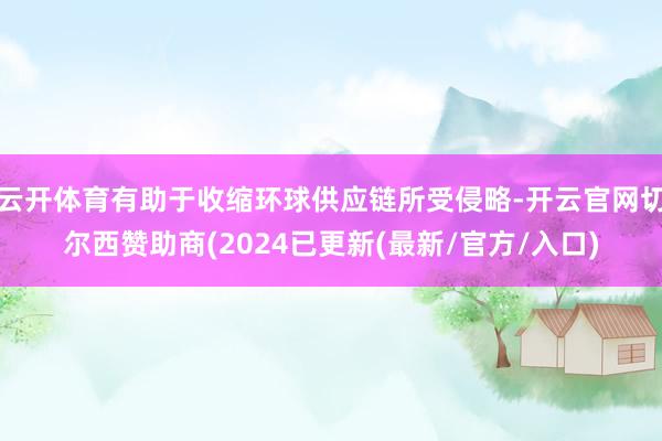 云开体育有助于收缩环球供应链所受侵略-开云官网切尔西赞助商(2024已更新(最新/官方/入口)