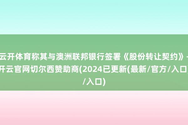 云开体育称其与澳洲联邦银行签署《股份转让契约》-开云官网切尔西赞助商(2024已更新(最新/官方/入口)