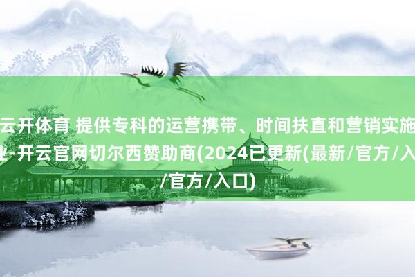 云开体育 提供专科的运营携带、时间扶直和营销实施就业-开云官网切尔西赞助商(2024已更新(最新/官方/入口)
