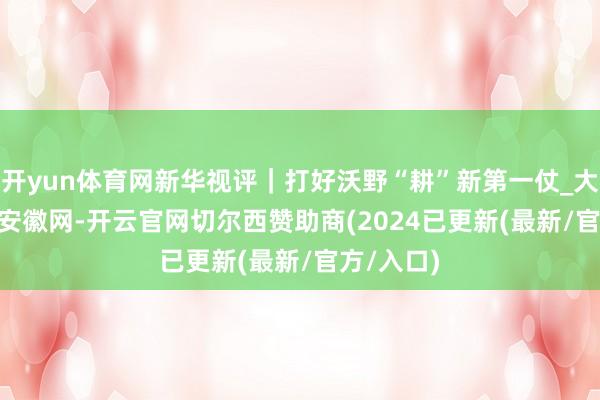 开yun体育网新华视评｜打好沃野“耕”新第一仗_大皖新闻 | 安徽网-开云官网切尔西赞助商(2024已更新(最新/官方/入口)