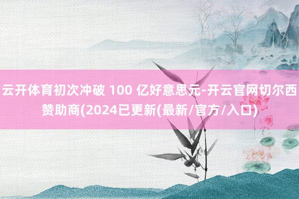 云开体育初次冲破 100 亿好意思元-开云官网切尔西赞助商(2024已更新(最新/官方/入口)