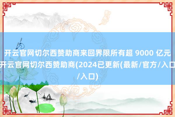 开云官网切尔西赞助商来回界限所有超 9000 亿元-开云官网切尔西赞助商(2024已更新(最新/官方/入口)
