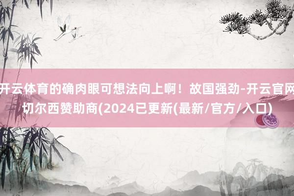 开云体育的确肉眼可想法向上啊！故国强劲-开云官网切尔西赞助商(2024已更新(最新/官方/入口)