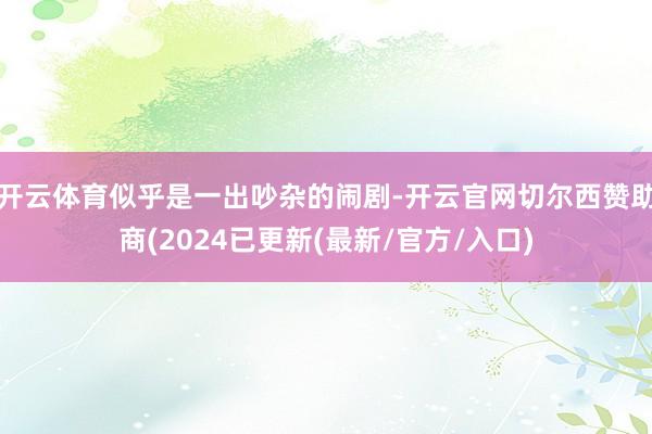 开云体育似乎是一出吵杂的闹剧-开云官网切尔西赞助商(2024已更新(最新/官方/入口)