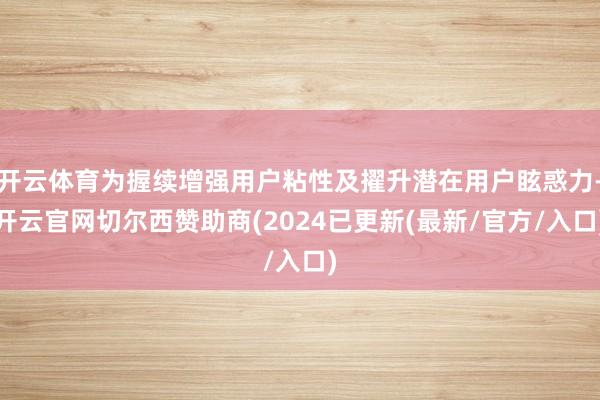 开云体育为握续增强用户粘性及擢升潜在用户眩惑力-开云官网切尔西赞助商(2024已更新(最新/官方/入口)